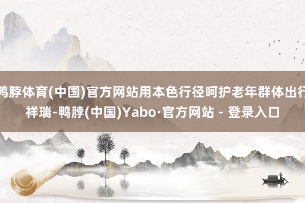 鸭脖体育(中国)官方网站用本色行径呵护老年群体出行祥瑞-鸭脖(中国)Yabo·官方网站 - 登录入口