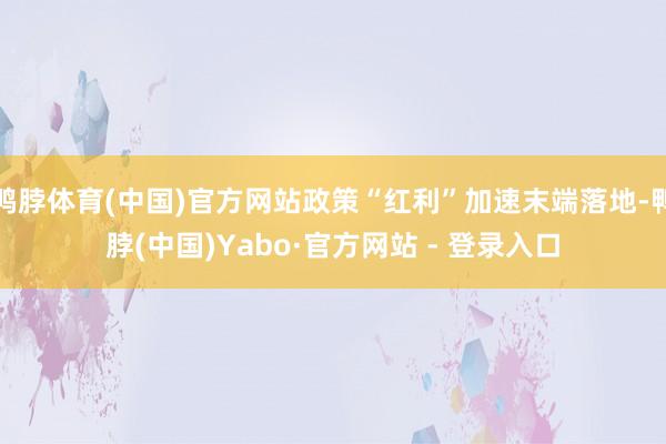 鸭脖体育(中国)官方网站政策“红利”加速末端落地-鸭脖(中国)Yabo·官方网站 - 登录入口