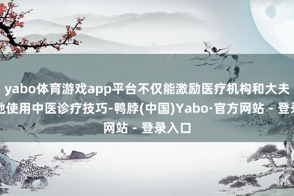 yabo体育游戏app平台不仅能激励医疗机构和大夫更多地使用中医诊疗技巧-鸭脖(中国)Yabo·官方网站 - 登录入口