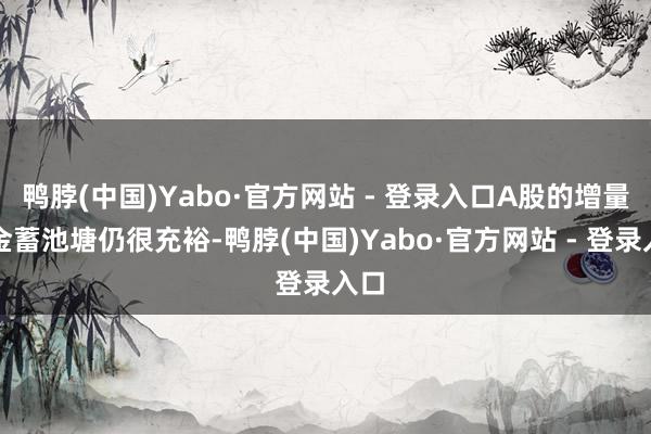 鸭脖(中国)Yabo·官方网站 - 登录入口A股的增量资金蓄池塘仍很充裕-鸭脖(中国)Yabo·官方网站 - 登录入口
