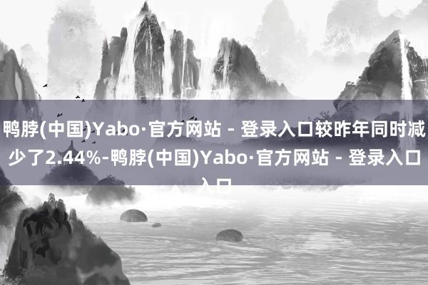 鸭脖(中国)Yabo·官方网站 - 登录入口较昨年同时减少了2.44%-鸭脖(中国)Yabo·官方网站 - 登录入口