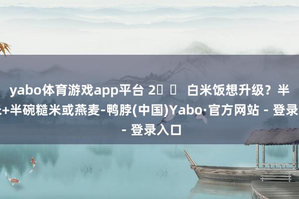 yabo体育游戏app平台 2️⃣ 白米饭想升级？半碗米+半碗糙米或燕麦-鸭脖(中国)Yabo·官方网站 - 登录入口