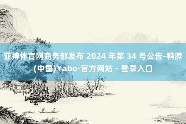 亚搏体育网商务部发布 2024 年第 34 号公告-鸭脖(中国)Yabo·官方网站 - 登录入口