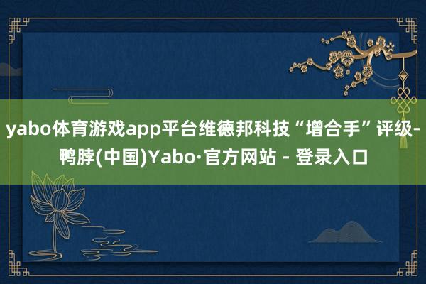 yabo体育游戏app平台维德邦科技“增合手”评级-鸭脖(中国)Yabo·官方网站 - 登录入口