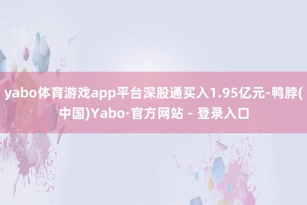 yabo体育游戏app平台深股通买入1.95亿元-鸭脖(中国)Yabo·官方网站 - 登录入口