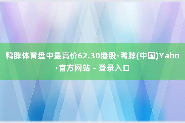 鸭脖体育盘中最高价62.30港股-鸭脖(中国)Yabo·官方网站 - 登录入口