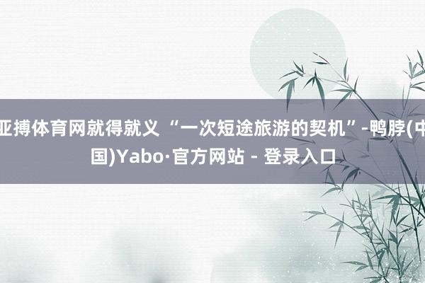 亚搏体育网就得就义 “一次短途旅游的契机”-鸭脖(中国)Yabo·官方网站 - 登录入口