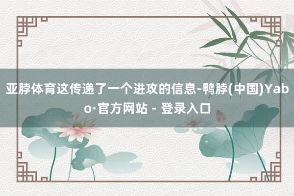 亚脖体育这传递了一个进攻的信息-鸭脖(中国)Yabo·官方网站 - 登录入口