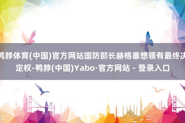 鸭脖体育(中国)官方网站国防部长赫格塞想领有最终决定权-鸭脖(中国)Yabo·官方网站 - 登录入口