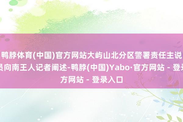 鸭脖体育(中国)官方网站大屿山北分区警署责任主说念主员向南王人记者阐述-鸭脖(中国)Yabo·官方网站 - 登录入口