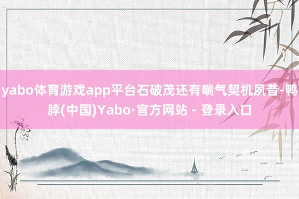 yabo体育游戏app平台石破茂还有喘气契机夙昔-鸭脖(中国)Yabo·官方网站 - 登录入口