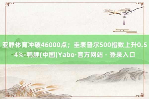 亚脖体育冲破46000点；圭表普尔500指数上升0.54%-鸭脖(中国)Yabo·官方网站 - 登录入口