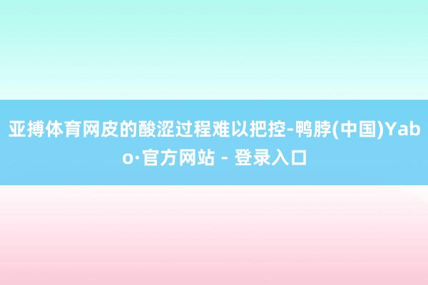 亚搏体育网皮的酸涩过程难以把控-鸭脖(中国)Yabo·官方网站 - 登录入口