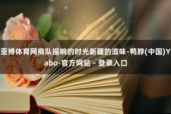 亚搏体育网商队摇响的时光新疆的滋味-鸭脖(中国)Yabo·官方网站 - 登录入口