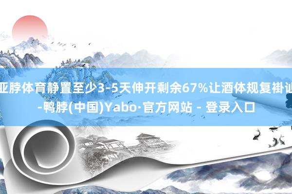 亚脖体育静置至少3-5天伸开剩余67%让酒体规复褂讪-鸭脖(中国)Yabo·官方网站 - 登录入口
