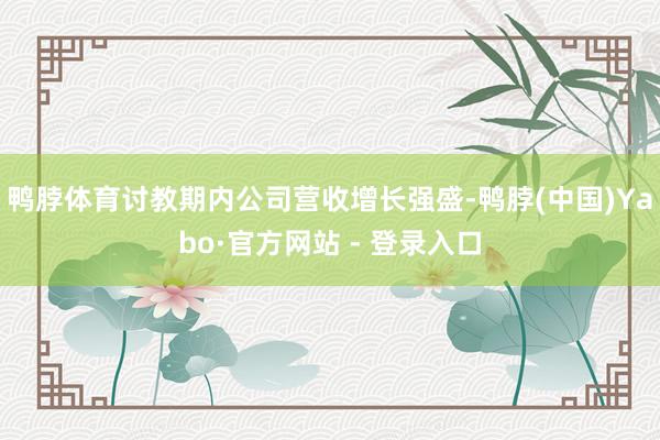 鸭脖体育讨教期内公司营收增长强盛-鸭脖(中国)Yabo·官方网站 - 登录入口