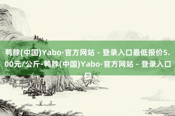 鸭脖(中国)Yabo·官方网站 - 登录入口最低报价5.00元/公斤-鸭脖(中国)Yabo·官方网站 - 登录入口