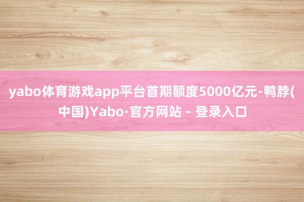 yabo体育游戏app平台首期额度5000亿元-鸭脖(中国)Yabo·官方网站 - 登录入口
