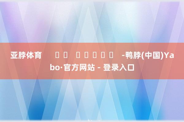 亚脖体育      		  					  -鸭脖(中国)Yabo·官方网站 - 登录入口