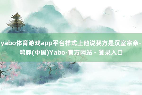 yabo体育游戏app平台样式上他说我方是汉室宗亲-鸭脖(中国)Yabo·官方网站 - 登录入口