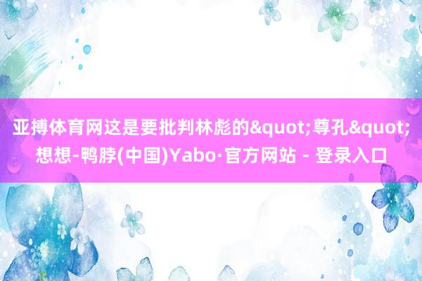 亚搏体育网这是要批判林彪的"尊孔"想想-鸭脖(中国)Yabo·官方网站 - 登录入口
