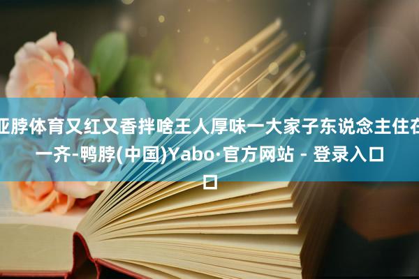 亚脖体育又红又香拌啥王人厚味一大家子东说念主住在一齐-鸭脖(中国)Yabo·官方网站 - 登录入口