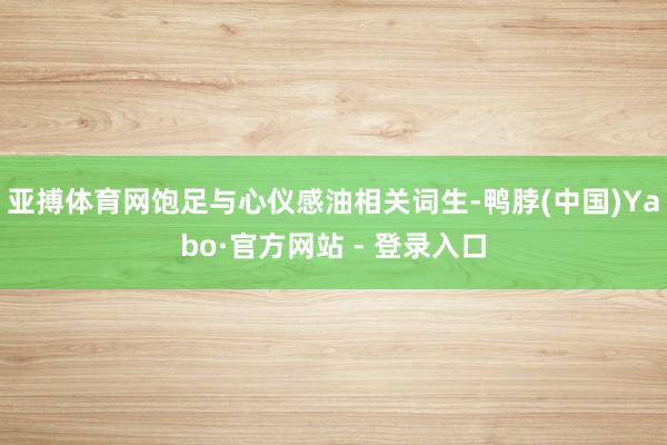 亚搏体育网饱足与心仪感油相关词生-鸭脖(中国)Yabo·官方网站 - 登录入口