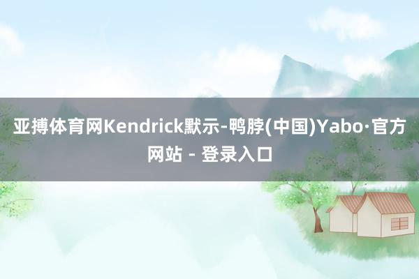 亚搏体育网Kendrick默示-鸭脖(中国)Yabo·官方网站 - 登录入口