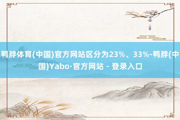 鸭脖体育(中国)官方网站区分为23%、33%-鸭脖(中国)Yabo·官方网站 - 登录入口