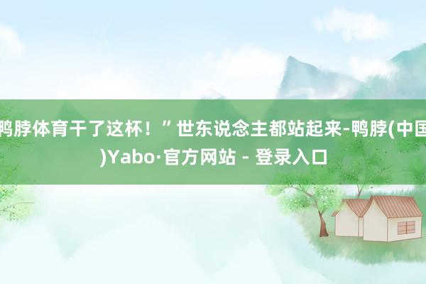 鸭脖体育干了这杯！”世东说念主都站起来-鸭脖(中国)Yabo·官方网站 - 登录入口